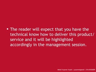The reader will expect that you have the technical know how to deliver this product/service and it will be highlighted accordingly in the management session.  