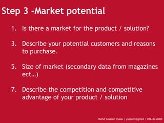 Step 3 –Market potential Is there a market for the product / solution? Describe your potential customers and reasons to purchase. Size of market (secondary data from magazines ect…) Describe the competition and competitive advantage of your product / solution 