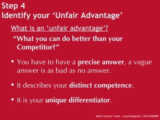 Step 4 Identify your ‘Unfair Advantage’ What is an ‘unfair advantage’? “ What you can do better than your Competitor?” You have to have a  precise answer , a vague answer is as bad as no answer. It describes your  distinct competence . It is your  unique differentiator . 