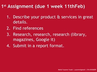 1 st  Assignment (due 1 week 11thFeb) ‏ Describe your product & services in great details. Find references Research, research, research (library, magazines, Google it)‏ Submit in a report format.  