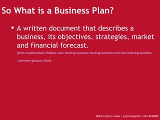 So What is a Business Plan? A written document that describes a business, its objectives, strategies, market and financial forecast.  -  ( print.smallbusiness.findlaw.com/starting-business/starting-business-overview/starting-business  overview- glossary.html )   