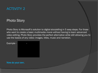 Photo Story Photo Story is Microsoft’s solution to digital storytelling in 5 easy steps. For those who want to create a basic multimedia movie without having to learn advanced video editing, Photo Story provides the perfect alternative while still allowing you to use the basics of any video: images, titles, music and narration. E xample -  Now do your own. ACTIVITY 2 