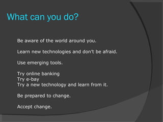 What can you do? Be aware of the world around you. Learn new technologies and don’t be afraid. Use emerging tools. Try online banking Try e-bay Try a new technology and learn from it. Be prepared to change. Accept change. 
