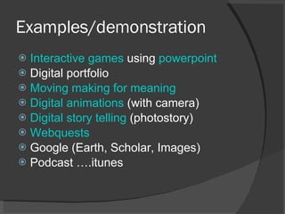 Examples/demonstration  Interactive games  using  powerpoint Digital portfolio Moving making for meaning Digital animations  (with camera) Digital story telling  (photostory) Webquests Google (Earth, Scholar, Images) Podcast ….itunes 