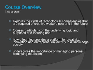 Course Overview This course: explores the kinds of technological competencies that are required of creative workers now and in the future focuses particularly on the underlying logic and purposes of e-learning and how e-learning provides a platform for creativity, innovation and entrepreneurial activity in a 'knowledge society’ underscores the importance of managing personal continuing education 