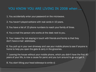 1. You accidentally enter your password on the microwave. 2. You haven't played solitaire with real cards in 10 years. 3. You have a list of 15 phone numbers to reach your family of three. 4. You e-mail the person who works at the desk next to you. 5. Your reason for not staying in touch with friends and family is that they don't have e-mail  addresses. 6. You pull up in your own driveway and use your mobile phone to see if anyone is home to help you open the gate & carry in the groceries. 7. Leaving the house without your mobile phone, which you didn't have the first 40 years of your life, is now a cause for panic and you turn around to go and get it. 8. You start tilting your head sideways to smile  :-) YOU KNOW YOU ARE LIVING IN 2008 when ... 
