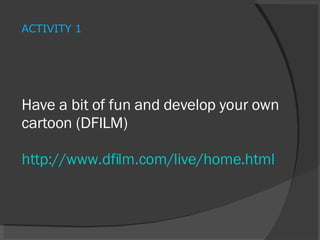 Have a bit of fun and develop your own cartoon (DFILM) http://www.dfilm.com/live/home.html   ACTIVITY 1 