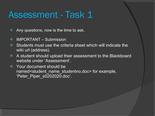 Assessment - Task 1  Any questions, now is the time to ask. IMPORTANT – Submission Students must use the criteria sheet which will indicate the wiki url (address).  A student should upload their assessment to the Blackboard website under ‘Assessment’. Your document should be named<student_name_studentno.doc> for example, ‘Peter_Piper_s0202020.doc’. 
