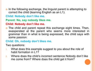  In the following exchange, the linguist parent is attempting to
correct the child (learning English as an L1).
Child: Nobody don’t like me.
Parent: No, say nobody likes me.
Child: Nobody don’t like me.
 The child and parent repeat this exchange eight times. Then,
exasperated at the parent who seems more interested in
grammar than in what is being expressed, the child says with
some passion:
Child: Oh, nobody don’t likes me.
Two questions:
1. What does this example suggest to you about the role of
habit formation in L1?
2. Where does the child’s incorrect sentence Nobody don’t like
me come from? Where does the child get it from?
 