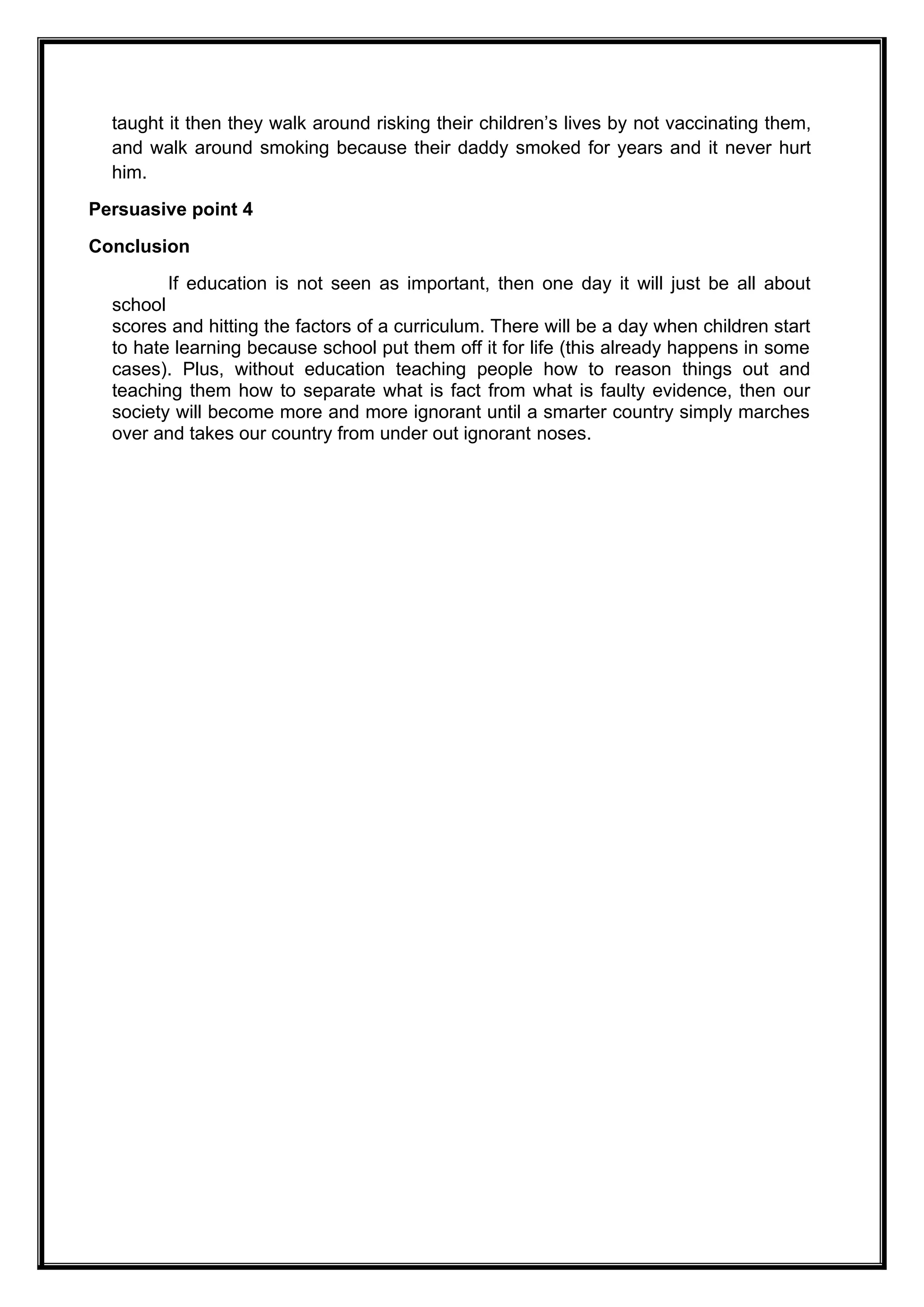 taught it then they walk around risking their children’s lives by not vaccinating them,
and walk around smoking because their daddy smoked for years and it never hurt
him.
Persuasive point 4
Conclusion
If education is not seen as important, then one day it will just be all about
school
scores and hitting the factors of a curriculum. There will be a day when children start
to hate learning because school put them off it for life (this already happens in some
cases). Plus, without education teaching people how to reason things out and
teaching them how to separate what is fact from what is faulty evidence, then our
society will become more and more ignorant until a smarter country simply marches
over and takes our country from under out ignorant noses.
 