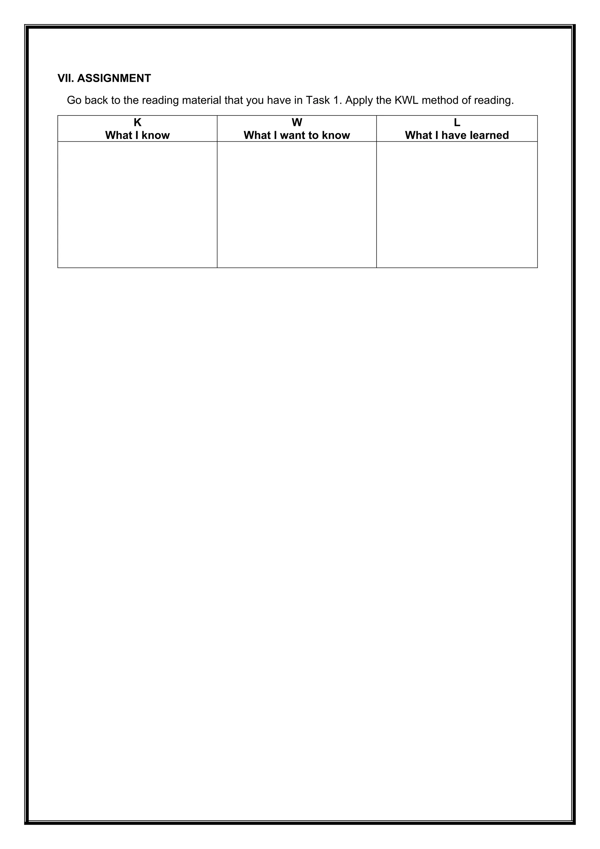 VII. ASSIGNMENT
Go back to the reading material that you have in Task 1. Apply the KWL method of reading.
K
What I know
W
What I want to know
L
What I have learned
 