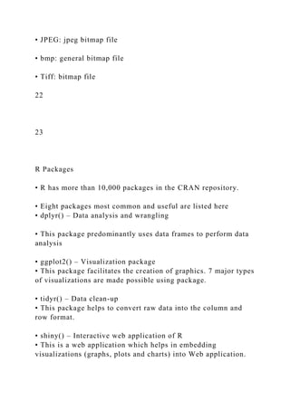 • JPEG: jpeg bitmap file
• bmp: general bitmap file
• Tiff: bitmap file
22
23
R Packages
• R has more than 10,000 packages in the CRAN repository.
• Eight packages most common and useful are listed here
• dplyr() – Data analysis and wrangling
• This package predominantly uses data frames to perform data
analysis
• ggplot2() – Visualization package
• This package facilitates the creation of graphics. 7 major types
of visualizations are made possible using package.
• tidyr() – Data clean-up
• This package helps to convert raw data into the column and
row format.
• shiny() – Interactive web application of R
• This is a web application which helps in embedding
visualizations (graphs, plots and charts) into Web application.
 