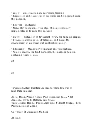 • caret() – classification and regression training
• Regression and classification problems can be modeled using
this package.
• E1071() – clustering
• Naïve Bayes and clustering algorithms are generally
implemented in R using this package
• plotly() – Extension of Javascript library for building graphs.
• Provides extensions to JSP libraries, and makes the
development of graphical web applications easier.
• tidyquant() – Quantitative financial analysis package.
• Widely used by the fund managers, this package helps in
analyzing financial data.
24
25
Toward a System Building Agenda for Data Integration
(and Data Science)
AnHai Doan, Pradap Konda, Paul Suganthan G.C., Adel
Ardalan, Jeffrey R. Ballard, Sanjib Das,
Yash Govind, Han Li, Philip Martinkus, Sidharth Mudgal, Erik
Paulson, Haojun Zhang
University of Wisconsin-Madison
Abstract
 