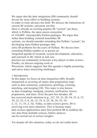 We argue that the data integration (DI) community should
devote far more effort to building systems,
in order to truly advance the field. We discuss the limitations of
current DI systems, and point out that
there is already an existing popular DI “system” out there,
which is PyData, the open-source ecosystem
of 138,000+ interoperable Python packages. We argue that
rather than building isolated monolithic DI
systems, we should consider extending this PyData “system”, by
developing more Python packages that
solve DI problems for the users of PyData. We discuss how
extending PyData enables us to pursue an
integrated agenda of research, system development, education,
and outreach in DI, which in turn can
position our community to become a key player in data science.
Finally, we discuss ongoing work at
Wisconsin, which suggests that this agenda is highly promising
and raises many interesting challenges.
1 Introduction
In this paper we focus on data integration (DI), broadly
interpreted as covering all major data preparation steps
such as data extraction, exploration, profiling, cleaning,
matching, and merging [10]. This topic is also known
as data wrangling, munging, curation, unification, fusion,
preparation, and more. Over the past few decades, DI
has received much attention (e.g., [37, 29, 31, 20, 34, 33, 6, 17,
39, 22, 23, 5, 8, 36, 15, 35, 4, 25, 38, 26, 32, 19,
2, 12, 11, 16, 2, 3]). Today, as data science grows, DI is
receiving even more attention. This is because many
data science applications must first perform DI to combine the
raw data from multiple sources, before analysis
can be carried out to extract insights.
Yet despite all this attention, today we do not really know
 