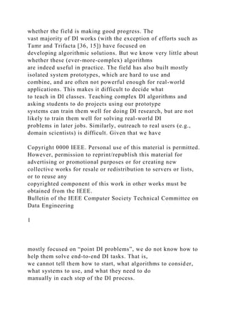 whether the field is making good progress. The
vast majority of DI works (with the exception of efforts such as
Tamr and Trifacta [36, 15]) have focused on
developing algorithmic solutions. But we know very little about
whether these (ever-more-complex) algorithms
are indeed useful in practice. The field has also built mostly
isolated system prototypes, which are hard to use and
combine, and are often not powerful enough for real-world
applications. This makes it difficult to decide what
to teach in DI classes. Teaching complex DI algorithms and
asking students to do projects using our prototype
systems can train them well for doing DI research, but are not
likely to train them well for solving real-world DI
problems in later jobs. Similarly, outreach to real users (e.g.,
domain scientists) is difficult. Given that we have
Copyright 0000 IEEE. Personal use of this material is permitted.
However, permission to reprint/republish this material for
advertising or promotional purposes or for creating new
collective works for resale or redistribution to servers or lists,
or to reuse any
copyrighted component of this work in other works must be
obtained from the IEEE.
Bulletin of the IEEE Computer Society Technical Committee on
Data Engineering
1
mostly focused on “point DI problems”, we do not know how to
help them solve end-to-end DI tasks. That is,
we cannot tell them how to start, what algorithms to consider,
what systems to use, and what they need to do
manually in each step of the DI process.
 