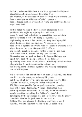 In short, today our DI effort in research, system development,
education, and outreach seem disjointed from
one another, and disconnected from real-world applications. As
data science grows, this state of affairs makes it
hard to figure out how we can best relate and contribute to this
major new field.
In this paper we take the first steps in addressing these
problems. We begin by arguing that the key to
move forward (and indeed, to tie everything together) is to
devote far more effort to building DI systems. DI is
engineering by nature. We cannot just keep developing DI
algorithmic solutions in a vacuum. At some point we
need to build systems and work with real users to evaluate these
algorithms, to integrate disparate R&D efforts,
and to make practical impacts. In this aspect, DI can take
inspiration from RDBMSs and Big Data systems.
Pioneering systems such as System R, Ingres, Hadoop, and
Spark have really helped push these fields forward,
by helping to evaluate research ideas, providing an architectural
blueprint for the entire community to focus on,
facilitating more advanced systems, and making widespread
real-world impacts.
We then discuss the limitations of current DI systems, and point
out that there is already an existing DI system
out there, which is very popular and growing rapidly. This
“system” is PyData, the open-source ecosystem of
138,000+ interoperable Python packages such as pandas,
matplotlib, scikit-learn, etc. We argue that rather than
building isolated monolithic DI systems, the DI community
should consider extending this PyData “system”, by
developing Python packages that can interoperate and be easily
combined to solve DI problems for the users of
PyData. This can address the limitations of the current DI
systems, provide a system for the entire DI community
 