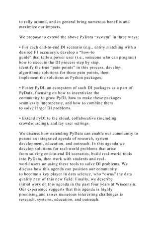 to rally around, and in general bring numerous benefits and
maximize our impacts.
We propose to extend the above PyData “system” in three ways:
• For each end-to-end DI scenario (e.g., entity matching with a
desired F1 accuracy), develop a “how-to
guide” that tells a power user (i.e., someone who can program)
how to execute the DI process step by step,
identify the true “pain points” in this process, develop
algorithmic solutions for these pain points, then
implement the solutions as Python packages.
• Foster PyDI, an ecosystem of such DI packages as a part of
PyData, focusing on how to incentivize the
community to grow PyDI, how to make these packages
seamlessly interoperate, and how to combine them
to solve larger DI problems.
• Extend PyDI to the cloud, collaborative (including
crowdsourcing), and lay user settings.
We discuss how extending PyData can enable our community to
pursue an integrated agenda of research, system
development, education, and outreach. In this agenda we
develop solutions for real-world problems that arise
from solving end-to-end DI scenarios, build real-world tools
into PyData, then work with students and real-
world users on using these tools to solve DI problems. We
discuss how this agenda can position our community
to become a key player in data science, who “owns” the data
quality part of this new field. Finally, we describe
initial work on this agenda in the past four years at Wisconsin.
Our experience suggests that this agenda is highly
promising and raises numerous interesting challenges in
research, systems, education, and outreach.
 