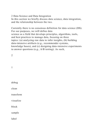 2 Data Science and Data Integration
In this section we briefly discuss data science, data integration,
and the relationship between the two.
Currently there is no consensus definition for data science (DS).
For our purposes, we will define data
science as a field that develops principles, algorithms, tools,
and best practices to manage data, focusing on three
topics: (a) analyzing raw data to infer insights, (b) building
data-intensive artifacts (e.g., recommender systems,
knowledge bases), and (c) designing data-intensive experiments
to answer questions (e.g., A/B testing). As such,
2
1
debug
clean
transform
visualize
block
sample
label
 