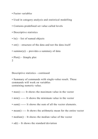 • Factor variables
• Used in category analysis and statistical modelling
• Contains predefined set value called levels
• Descriptive statistics
• ls() – list of named objects
• str() – structure of the data and not the data itself
• summary() – provides a summary of data
• Plot() – Simple plot
2
Descriptive statistics - continued
• Summary of commands with single-value result. These
commands will work on variables
containing numeric value.
• max() ---- It shows the maximum value in the vector
• min() ----- It shows the minimum value in the vector
• sum() ----- It shows the sum of all the vector elements.
• mean() ---- It shows the arithmetic mean for the entire vector
• median() – It shows the median value of the vector
• sd() – It shows the standard deviation
 