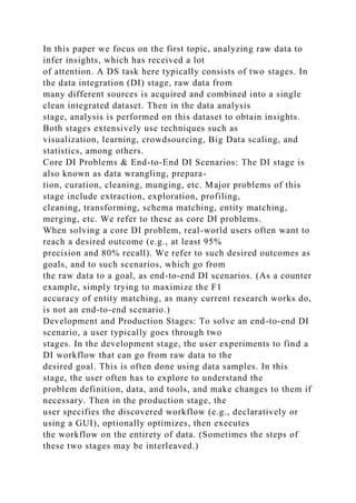In this paper we focus on the first topic, analyzing raw data to
infer insights, which has received a lot
of attention. A DS task here typically consists of two stages. In
the data integration (DI) stage, raw data from
many different sources is acquired and combined into a single
clean integrated dataset. Then in the data analysis
stage, analysis is performed on this dataset to obtain insights.
Both stages extensively use techniques such as
visualization, learning, crowdsourcing, Big Data scaling, and
statistics, among others.
Core DI Problems & End-to-End DI Scenarios: The DI stage is
also known as data wrangling, prepara-
tion, curation, cleaning, munging, etc. Major problems of this
stage include extraction, exploration, profiling,
cleaning, transforming, schema matching, entity matching,
merging, etc. We refer to these as core DI problems.
When solving a core DI problem, real-world users often want to
reach a desired outcome (e.g., at least 95%
precision and 80% recall). We refer to such desired outcomes as
goals, and to such scenarios, which go from
the raw data to a goal, as end-to-end DI scenarios. (As a counter
example, simply trying to maximize the F1
accuracy of entity matching, as many current research works do,
is not an end-to-end scenario.)
Development and Production Stages: To solve an end-to-end DI
scenario, a user typically goes through two
stages. In the development stage, the user experiments to find a
DI workflow that can go from raw data to the
desired goal. This is often done using data samples. In this
stage, the user often has to explore to understand the
problem definition, data, and tools, and make changes to them if
necessary. Then in the production stage, the
user specifies the discovered workflow (e.g., declaratively or
using a GUI), optionally optimizes, then executes
the workflow on the entirety of data. (Sometimes the steps of
these two stages may be interleaved.)
 