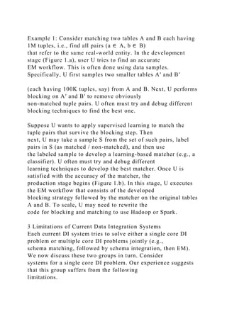 Example 1: Consider matching two tables A and B each having
1M tuples, i.e., find all pairs (a ∈ A, b ∈ B)
that refer to the same real-world entity. In the development
stage (Figure 1.a), user U tries to find an accurate
EM workflow. This is often done using data samples.
Specifically, U first samples two smaller tables A′ and B′
(each having 100K tuples, say) from A and B. Next, U performs
blocking on A′ and B′ to remove obviously
non-matched tuple pairs. U often must try and debug different
blocking techniques to find the best one.
Suppose U wants to apply supervised learning to match the
tuple pairs that survive the blocking step. Then
next, U may take a sample S from the set of such pairs, label
pairs in S (as matched / non-matched), and then use
the labeled sample to develop a learning-based matcher (e.g., a
classifier). U often must try and debug different
learning techniques to develop the best matcher. Once U is
satisfied with the accuracy of the matcher, the
production stage begins (Figure 1.b). In this stage, U executes
the EM workflow that consists of the developed
blocking strategy followed by the matcher on the original tables
A and B. To scale, U may need to rewrite the
code for blocking and matching to use Hadoop or Spark.
3 Limitations of Current Data Integration Systems
Each current DI system tries to solve either a single core DI
problem or multiple core DI problems jointly (e.g.,
schema matching, followed by schema integration, then EM).
We now discuss these two groups in turn. Consider
systems for a single core DI problem. Our experience suggests
that this group suffers from the following
limitations.
 