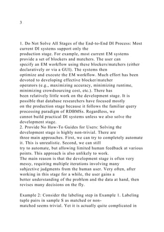 3
1. Do Not Solve All Stages of the End-to-End DI Process: Most
current DI systems support only the
production stage. For example, most current EM systems
provide a set of blockers and matchers. The user can
specify an EM workflow using these blockers/matchers (either
declaratively or via a GUI). The systems then
optimize and execute the EM workflow. Much effort has been
devoted to developing effective blocker/matcher
operators (e.g., maximizing accuracy, minimizing runtime,
minimizing crowdsourcing cost, etc.). There has
been relatively little work on the development stage. It is
possible that database researchers have focused mostly
on the production stage because it follows the familiar query
processing paradigm of RDBMSs. Regardless, we
cannot build practical DI systems unless we also solve the
development stage.
2. Provide No How-To Guides for Users: Solving the
development stage is highly non-trivial. There are
three main approaches. First, we can try to completely automate
it. This is unrealistic. Second, we can still
try to automate, but allowing limited human feedback at various
points. This approach is also unlikely to work.
The main reason is that the development stage is often very
messy, requiring multiple iterations involving many
subjective judgments from the human user. Very often, after
working in this stage for a while, the user gains a
better understanding of the problem and the data at hand, then
revises many decisions on the fly.
Example 2: Consider the labeling step in Example 1. Labeling
tuple pairs in sample S as matched or non-
matched seems trivial. Yet it is actually quite complicated in
 