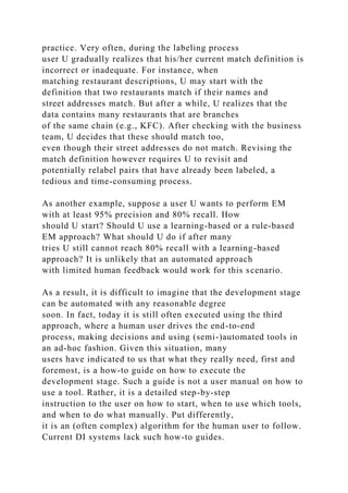 practice. Very often, during the labeling process
user U gradually realizes that his/her current match definition is
incorrect or inadequate. For instance, when
matching restaurant descriptions, U may start with the
definition that two restaurants match if their names and
street addresses match. But after a while, U realizes that the
data contains many restaurants that are branches
of the same chain (e.g., KFC). After checking with the business
team, U decides that these should match too,
even though their street addresses do not match. Revising the
match definition however requires U to revisit and
potentially relabel pairs that have already been labeled, a
tedious and time-consuming process.
As another example, suppose a user U wants to perform EM
with at least 95% precision and 80% recall. How
should U start? Should U use a learning-based or a rule-based
EM approach? What should U do if after many
tries U still cannot reach 80% recall with a learning-based
approach? It is unlikely that an automated approach
with limited human feedback would work for this scenario.
As a result, it is difficult to imagine that the development stage
can be automated with any reasonable degree
soon. In fact, today it is still often executed using the third
approach, where a human user drives the end-to-end
process, making decisions and using (semi-)automated tools in
an ad-hoc fashion. Given this situation, many
users have indicated to us that what they really need, first and
foremost, is a how-to guide on how to execute the
development stage. Such a guide is not a user manual on how to
use a tool. Rather, it is a detailed step-by-step
instruction to the user on how to start, when to use which tools,
and when to do what manually. Put differently,
it is an (often complex) algorithm for the human user to follow.
Current DI systems lack such how-to guides.
 