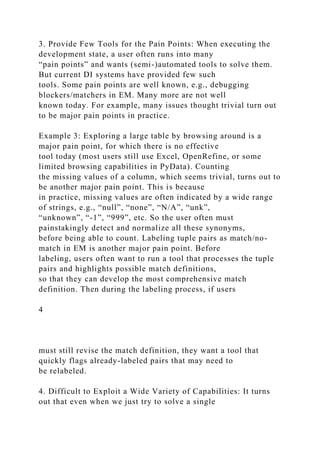 3. Provide Few Tools for the Pain Points: When executing the
development state, a user often runs into many
“pain points” and wants (semi-)automated tools to solve them.
But current DI systems have provided few such
tools. Some pain points are well known, e.g., debugging
blockers/matchers in EM. Many more are not well
known today. For example, many issues thought trivial turn out
to be major pain points in practice.
Example 3: Exploring a large table by browsing around is a
major pain point, for which there is no effective
tool today (most users still use Excel, OpenRefine, or some
limited browsing capabilities in PyData). Counting
the missing values of a column, which seems trivial, turns out to
be another major pain point. This is because
in practice, missing values are often indicated by a wide range
of strings, e.g., “null”, “none”, “N/A”, “unk”,
“unknown”, “-1”, “999”, etc. So the user often must
painstakingly detect and normalize all these synonyms,
before being able to count. Labeling tuple pairs as match/no-
match in EM is another major pain point. Before
labeling, users often want to run a tool that processes the tuple
pairs and highlights possible match definitions,
so that they can develop the most comprehensive match
definition. Then during the labeling process, if users
4
must still revise the match definition, they want a tool that
quickly flags already-labeled pairs that may need to
be relabeled.
4. Difficult to Exploit a Wide Variety of Capabilities: It turns
out that even when we just try to solve a single
 