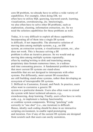 core DI problem, we already have to utilize a wide variety of
capabilities. For example, when doing EM, we
often have to utilize SQL querying, keyword search, learning,
visualization, crowdsourcing, etc. Interestingly,
we also often have to solve other DI problems, such as
exploration, cleaning, information extraction, etc. So we
need the solution capabilities for those problems as well.
Today, it is very difficult to exploit all these capabilities.
Incorporating all of them into a single DI system
is difficult, if not impossible. The alternative solution of
moving data among multiple systems, e.g., an EM
system, an extraction system, a visualization system, etc., also
does not work. This is because solving a DI
problem is often an iterative process. So we would end up
moving data among multiple systems repeatedly,
often by reading/writing to disk and translating among
proprietary data formats numerous times, in a tedious
and time consuming process. A fundamental problem here is
that most current DI systems are stand-alone
monoliths that are not designed to interoperate with other
systems. Put differently, most current DI researchers
are still building stand-alone systems, rather than developing an
ecosystem of interoperable DI systems.
5. Difficult to Customize, Extend, and Patch: In practice, users
often want to customize a generic DI
system to a particular domain. Users also often want to extend
the system with latest technical advances, e.g.,
crowdsourcing, deep learning. Finally, users often have to write
code, e.g., to implement a lacking functionality
or combine system components. Writing “patching” code
correctly in “one shot” (i.e., one iteration) is difficult.
Hence, ideally such coding should be done in an interactive
scripting environment, to enable rapid prototyping
and iteration. Few if any of the current DI systems are designed
from scratch such that users can easily customize,
 