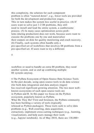 this complexity, the solution for each component
problem is often “watered down”, e.g., fewer tools are provided
for both the development and production stages.
This in turn makes the system less useful in practice. (4) If
users want to solve just 1-2 DI problems, they still
need to install and load the entire system, a cumbersome
process. (5) In many cases optimization across prob-
lems (during production) does not work, because users want to
execute the problems one by one and materialize
their outputs on disk for quality monitoring and crash recovery.
(6) Finally, such systems often handle only a
pre-specified set of workflows that involves DI problems from a
pre-specified set. If users want to try a different
5
workflow or need to handle an extra DI problem, they need
another system, and so end up combining multiple
DI systems anyway.
4 The PyData Ecosystem of Open-Source Data Science Tools
In the past decade, using open-source tools to do data science
(for both data integration and data analysis stages)
has received significant growing attention. The two most well-
known ecosystems of such open-source tools are
in Python and R. In this paper we focus on the Python
ecosystem, popularly known as PyData.
What Do They Do? First and foremost, the PyData community
has been building a variety of tools (typically
released as Python packages). These tools seek to solve data
problems (e.g., Web crawling, data acquisition,
extraction), implement cross-cutting techniques (e.g., learning,
visualization), and help users manage their work
(e.g., Jupyter notebook). As of May 2018, there are 138,000+
 