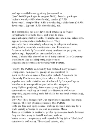 packages available on pypi.org (compared to
“just” 86,000 packages in August 2016). Popular packages
include NumPy (49M downloads), pandas (27.7M
downloads), matplotlib (13.8M downloads), scikit-learn (20.9M
downloads), jupyter (4.9M downloads), etc.
The community has also developed extensive software
infrastructure to build tools, and ways to man-
age/package/distribute tools. Examples include nose, setuptools,
pypi.org, anaconda, conda-forge, etc. They
have also been extensively educating developers and users,
using books, tutorials, conferences, etc. Recent con-
ferences include PyData (with many conferences per year, see
pydata.org), JupyterCon, AnacondaCon, and
more. Universities also often hold many annual Data Carpentry
Workshops (see datacarpentry.org) to train
students and scientists in working with PyData.
Finally, the PyData community has fostered many players
(companies, non-profits, groups at universities) to
work on the above issues. Examples include Anaconda Inc
(formerly Continuum Analytics, which releases the
popular anaconda distribution of selected PyData packages),
NumFocus (a non-profit organization that supports
many PyData projects), datacarpentry.org (building
communities teaching universal data literacy), software-
carpentry.org (teaching basic lab skills for research computing),
and more.
Why Are They Successful? Our experience suggests four main
reasons. The first obvious reason is that PyData
tools are free and open-source, making it cheap and easy for a
wide variety of users to use and customize. Many
domain scientists in particular prefer open-source tools, because
they are free, easy to install and use, and can
better ensure transparency and reproducibility (than “blackbox”
commercial software). The second reason, also
 