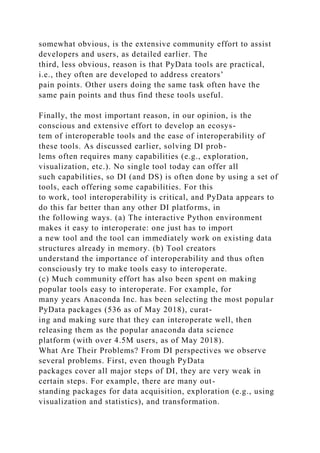 somewhat obvious, is the extensive community effort to assist
developers and users, as detailed earlier. The
third, less obvious, reason is that PyData tools are practical,
i.e., they often are developed to address creators’
pain points. Other users doing the same task often have the
same pain points and thus find these tools useful.
Finally, the most important reason, in our opinion, is the
conscious and extensive effort to develop an ecosys-
tem of interoperable tools and the ease of interoperability of
these tools. As discussed earlier, solving DI prob-
lems often requires many capabilities (e.g., exploration,
visualization, etc.). No single tool today can offer all
such capabilities, so DI (and DS) is often done by using a set of
tools, each offering some capabilities. For this
to work, tool interoperability is critical, and PyData appears to
do this far better than any other DI platforms, in
the following ways. (a) The interactive Python environment
makes it easy to interoperate: one just has to import
a new tool and the tool can immediately work on existing data
structures already in memory. (b) Tool creators
understand the importance of interoperability and thus often
consciously try to make tools easy to interoperate.
(c) Much community effort has also been spent on making
popular tools easy to interoperate. For example, for
many years Anaconda Inc. has been selecting the most popular
PyData packages (536 as of May 2018), curat-
ing and making sure that they can interoperate well, then
releasing them as the popular anaconda data science
platform (with over 4.5M users, as of May 2018).
What Are Their Problems? From DI perspectives we observe
several problems. First, even though PyData
packages cover all major steps of DI, they are very weak in
certain steps. For example, there are many out-
standing packages for data acquisition, exploration (e.g., using
visualization and statistics), and transformation.
 