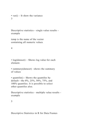 • var() – It show the variance
3
Descriptive statistics - single value results -
example
temp is the name of the vector
containing all numeric values
4
• log(dataset) – Shows log value for each
element.
• summary(dataset) –shows the summary
of values
• quantile() - Shows the quantiles by
default—the 0%, 25%, 50%, 75%, and
100% quantiles. It is possible to select
other quantiles also.
Descriptive statistics - multiple value results -
example
5
Descriptive Statistics in R for Data Frames
 