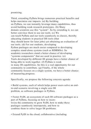 promising.
Third, extending PyData brings numerous practical benefits and
helps maximize our impacts. (a) By building
on PyData, we can instantly leverage many capabilities, thus
avoid building weak research prototypes. (b) Many
domain scientists use this “system”. So by extending it, we can
better convince them to use our tools. (c) We
can teach PyData and our tools seamlessly in classes, thereby
educating students in practical DS tools (that
they should know for later jobs) yet obtaining an evaluation of
our tools. (d) For our students, developing
Python packages are much easier compared to developing
complex stand-alone systems (such as RDBMSs). So
academic researchers stand a better chance of developing
“systems components” that are used in practice. (e)
Tools developed by different DI groups have a better chance of
being able to work together. (f) PyData is weak
in many DI capabilities. So this is a real opportunity for our
community to contribute. (g) Finally, if the whole
community focuses on a single system, we have a better chance
of measuring progress.
Specifically, we propose the following concrete agenda:
• Build systems, each of which helps power users solve an end-
to-end scenario involving a single core DI
problem, as software packages in PyData.
• Foster PyDI, an ecosystem of such DI software packages as a
part of PyData, focusing on how to incen-
tivize the community to grow PyDI, how to make these
packages seamlessly interoperate, and how to
combine them to solve larger DI problems.
• Extend PyDI to the cloud, collaborative (including
 