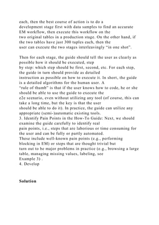 each, then the best course of action is to do a
development stage first with data samples to find an accurate
EM workflow, then execute this workflow on the
two original tables in a production stage. On the other hand, if
the two tables have just 300 tuples each, then the
user can execute the two stages interleavingly “in one shot”.
Then for each stage, the guide should tell the user as clearly as
possible how it should be executed, step
by step: which step should be first, second, etc. For each step,
the guide in turn should provide as detailed
instruction as possible on how to execute it. In short, the guide
is a detailed algorithms for the human user. A
“rule of thumb” is that if the user knows how to code, he or she
should be able to use the guide to execute the
e2e scenario, even without utilizing any tool (of course, this can
take a long time, but the key is that the user
should be able to do it). In practice, the guide can utilize any
appropriate (semi-)automatic existing tools.
3. Identify Pain Points in the How-To Guide: Next, we should
examine the guide carefully to identify real
pain points, i.e., steps that are laborious or time consuming for
the user and can be fully or partly automated.
These include well-known pain points (e.g., performing
blocking in EM) or steps that are thought trivial but
turn out to be major problems in practice (e.g., browsing a large
table, managing missing values, labeling, see
Example 3) .
4. Develop
Solution
 