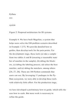 PyData
eco
system
Figure 2: Proposed architecture for DI systems.
Example 4: We have built Magellan, a system that
helps users solve the EM problem scenario described
in Example 1 [17]. We provide detailed how-to
guides, then develop tools for the pain points. For
the development stage, these tools (a) take a sample
from two tables A and B (ensuring a reasonable num-
ber of matches in the sample), (b) debug the block-
ers, (c) debug the labeling process, (d) select the best
matcher, and (e) debug the matchers, among others
[24, 27, 28]. There are 104 Python commands that
users can use. By leveraging 11 packages in the Py-
Data ecosystem, we were able to develop these tools
with relatively little effort. For the production stage,
we have developed a preliminary how-to guide, which tells the
user how to scale. But more work is necessary to
refine the guide.
 