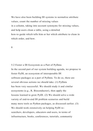 We have also been building DI systems to normalize attribute
values, count the number of missing values
in a column, taking into account synonyms for missing values,
and help users clean a table, using a detailed
how-to guide which tells him or her which attribute to clean in
which order, and how.
8
5.2 Foster a DI Ecosystem as a Part of PyData
In the second part of our system building agenda, we propose to
foster PyDI, an ecosystem of interoperable DI
software packages as a part of PyData. To do so, there are
several obvious actions we should take. (1) PyData
has been very successful. We should study it and similar
ecosystems (e.g., R, Bioconductor), then apply the
lessons learned to grow PyDI. (2) We should solve a wide
variety of end-to-end DI problem scenarios and build
many more tools as Python packages, as discussed earlier. (3)
We should work extensively on helping PyDI re-
searchers, developers, educators and users, in terms of
infrastructure, books, conferences, tutorials, community
 