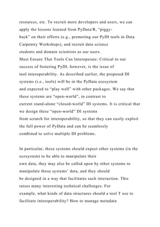 resources, etc. To recruit more developers and users, we can
apply the lessons learned from PyData/R, “piggy-
back” on their efforts (e.g., promoting our PyDI tools in Data
Carpentry Workshops), and recruit data science
students and domain scientists as our users.
Must Ensure That Tools Can Interoperate: Critical to our
success of fostering PyDI, however, is the issue of
tool interoperability. As described earlier, the proposed DI
systems (i.e., tools) will be in the PyData ecosystem
and expected to “play well” with other packages. We say that
these systems are “open-world”, in contrast to
current stand-alone “closed-world” DI systems. It is critical that
we design these “open-world” DI systems
from scratch for interoperability, so that they can easily exploit
the full power of PyData and can be seamlessly
combined to solve multiple DI problems.
In particular, these systems should expect other systems (in the
ecosystem) to be able to manipulate their
own data, they may also be called upon by other systems to
manipulate those systems’ data, and they should
be designed in a way that facilitates such interaction. This
raises many interesting technical challenges. For
example, what kinds of data structures should a tool T use to
facilitate interoperability? How to manage metadata
 