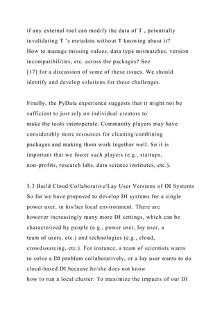 if any external tool can modify the data of T , potentially
invalidating T ’s metadata without T knowing about it?
How to manage missing values, data type mismatches, version
incompatibilities, etc. across the packages? See
[17] for a discussion of some of these issues. We should
identify and develop solutions for these challenges.
Finally, the PyData experience suggests that it might not be
sufficient to just rely on individual creators to
make the tools interoperate. Community players may have
considerably more resources for cleaning/combining
packages and making them work together well. So it is
important that we foster such players (e.g., startups,
non-profits, research labs, data science institutes, etc.).
5.3 Build Cloud/Collaborative/Lay User Versions of DI Systems
So far we have proposed to develop DI systems for a single
power user, in his/her local environment. There are
however increasingly many more DI settings, which can be
characterized by people (e.g., power user, lay user, a
team of users, etc.) and technologies (e.g., cloud,
crowdsourcing, etc.). For instance, a team of scientists wants
to solve a DI problem collaboratively, or a lay user wants to do
cloud-based DI because he/she does not know
how to run a local cluster. To maximize the impacts of our DI
 