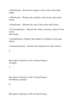 • Max(frame) – Returns the largest value in the entire data
frame.
• Min(frame) – Returns the smallest value in the entire data
frame.
• Sum(frame) – Returns the sum of the entire data frame.
• Fivenum(frame) – Returns the Tukey summary values for the
entire
data frame.
• Length(frame)- Returns the number of columns in the data
frame.
• Summary(frame) – Returns the summary for each column.
6
Descriptive Statistics in R for Data Frames -
Example
7
Descriptive Statistics in R for Data Frames –
RowMeans example
8
Descriptive Statistics in R for Data Frames –
 
