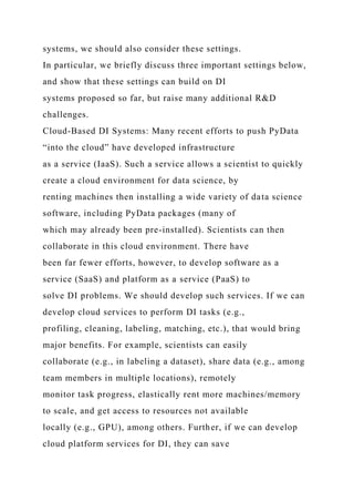 systems, we should also consider these settings.
In particular, we briefly discuss three important settings below,
and show that these settings can build on DI
systems proposed so far, but raise many additional R&D
challenges.
Cloud-Based DI Systems: Many recent efforts to push PyData
“into the cloud” have developed infrastructure
as a service (IaaS). Such a service allows a scientist to quickly
create a cloud environment for data science, by
renting machines then installing a wide variety of data science
software, including PyData packages (many of
which may already been pre-installed). Scientists can then
collaborate in this cloud environment. There have
been far fewer efforts, however, to develop software as a
service (SaaS) and platform as a service (PaaS) to
solve DI problems. We should develop such services. If we can
develop cloud services to perform DI tasks (e.g.,
profiling, cleaning, labeling, matching, etc.), that would bring
major benefits. For example, scientists can easily
collaborate (e.g., in labeling a dataset), share data (e.g., among
team members in multiple locations), remotely
monitor task progress, elastically rent more machines/memory
to scale, and get access to resources not available
locally (e.g., GPU), among others. Further, if we can develop
cloud platform services for DI, they can save
 