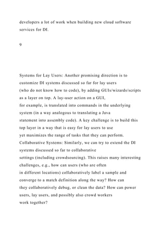 developers a lot of work when building new cloud software
services for DI.
9
Systems for Lay Users: Another promising direction is to
customize DI systems discussed so far for lay users
(who do not know how to code), by adding GUIs/wizards/scripts
as a layer on top. A lay-user action on a GUI,
for example, is translated into commands in the underlying
system (in a way analogous to translating a Java
statement into assembly code). A key challenge is to build this
top layer in a way that is easy for lay users to use
yet maximizes the range of tasks that they can perform.
Collaborative Systems: Similarly, we can try to extend the DI
systems discussed so far to collaborative
settings (including crowdsourcing). This raises many interesting
challenges, e.g., how can users (who are often
in different locations) collaboratively label a sample and
converge to a match definition along the way? How can
they collaboratively debug, or clean the data? How can power
users, lay users, and possibly also crowd workers
work together?
 