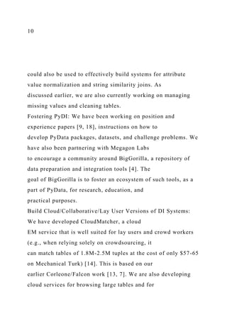 10
could also be used to effectively build systems for attribute
value normalization and string similarity joins. As
discussed earlier, we are also currently working on managing
missing values and cleaning tables.
Fostering PyDI: We have been working on position and
experience papers [9, 18], instructions on how to
develop PyData packages, datasets, and challenge problems. We
have also been partnering with Megagon Labs
to encourage a community around BigGorilla, a repository of
data preparation and integration tools [4]. The
goal of BigGorilla is to foster an ecosystem of such tools, as a
part of PyData, for research, education, and
practical purposes.
Build Cloud/Collaborative/Lay User Versions of DI Systems:
We have developed CloudMatcher, a cloud
EM service that is well suited for lay users and crowd workers
(e.g., when relying solely on crowdsourcing, it
can match tables of 1.8M-2.5M tuples at the cost of only $57-65
on Mechanical Turk) [14]. This is based on our
earlier Corleone/Falcon work [13, 7]. We are also developing
cloud services for browsing large tables and for
 