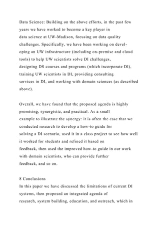 Data Science: Building on the above efforts, in the past few
years we have worked to become a key player in
data science at UW-Madison, focusing on data quality
challenges. Specifically, we have been working on devel-
oping an UW infrastructure (including on-premise and cloud
tools) to help UW scientists solve DI challenges,
designing DS courses and programs (which incorporate DI),
training UW scientists in DI, providing consulting
services in DI, and working with domain sciences (as described
above).
Overall, we have found that the proposed agenda is highly
promising, synergistic, and practical. As a small
example to illustrate the synergy: it is often the case that we
conducted research to develop a how-to guide for
solving a DI scenario, used it in a class project to see how well
it worked for students and refined it based on
feedback, then used the improved how-to guide in our work
with domain scientists, who can provide further
feedback, and so on.
8 Conclusions
In this paper we have discussed the limitations of current DI
systems, then proposed an integrated agenda of
research, system building, education, and outreach, which in
 