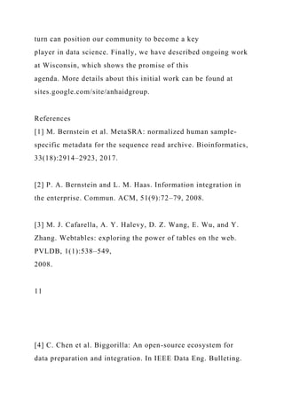 turn can position our community to become a key
player in data science. Finally, we have described ongoing work
at Wisconsin, which shows the promise of this
agenda. More details about this initial work can be found at
sites.google.com/site/anhaidgroup.
References
[1] M. Bernstein et al. MetaSRA: normalized human sample-
specific metadata for the sequence read archive. Bioinformatics,
33(18):2914–2923, 2017.
[2] P. A. Bernstein and L. M. Haas. Information integration in
the enterprise. Commun. ACM, 51(9):72–79, 2008.
[3] M. J. Cafarella, A. Y. Halevy, D. Z. Wang, E. Wu, and Y.
Zhang. Webtables: exploring the power of tables on the web.
PVLDB, 1(1):538–549,
2008.
11
[4] C. Chen et al. Biggorilla: An open-source ecosystem for
data preparation and integration. In IEEE Data Eng. Bulleting.
 