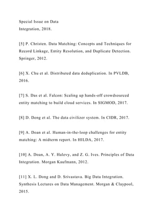 Special Issue on Data
Integration, 2018.
[5] P. Christen. Data Matching: Concepts and Techniques for
Record Linkage, Entity Resolution, and Duplicate Detection.
Springer, 2012.
[6] X. Chu et al. Distributed data deduplication. In PVLDB,
2016.
[7] S. Das et al. Falcon: Scaling up hands-off crowdsourced
entity matching to build cloud services. In SIGMOD, 2017.
[8] D. Deng et al. The data civilizer system. In CIDR, 2017.
[9] A. Doan et al. Human-in-the-loop challenges for entity
matching: A midterm report. In HILDA, 2017.
[10] A. Doan, A. Y. Halevy, and Z. G. Ives. Principles of Data
Integration. Morgan Kaufmann, 2012.
[11] X. L. Dong and D. Srivastava. Big Data Integration.
Synthesis Lectures on Data Management. Morgan & Claypool,
2015.
 