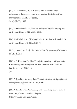 [12] M. J. Franklin, A. Y. Halevy, and D. Maier. From
databases to dataspaces: a new abstraction for information
management. SIGMOD Record,
34(4):27–33, 2005.
[13] C. Gokhale et al. Corleone: hands-off crowdsourcing for
entity matching. In SIGMOD, 2014.
[14] Y. Govind et al. Cloudmatcher: A cloud/crowd service for
entity matching. In BIGDAS, 2017.
[15] J. Heer et al. Predictive interaction for data transformation.
In CIDR, 2015.
[16] I. F. Ilyas and X. Chu. Trends in cleaning relational data:
Consistency and deduplication. Foundations and Trends in
Databases, 5(4):281–393,
2015.
[17] P. Konda et al. Magellan: Toward building entity matching
management systems. In VLDB, 2016.
[18] P. Konda et al. Performing entity matching end to end: A
case study. 2016. Technical Report,
http://www.cs.wisc.edu/˜anhai/
 