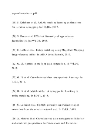 papers/umetrics-tr.pdf.
[19] S. Krishnan et al. PALM: machine learning explanations
for iterative debugging. In HILDA, 2017.
[20] S. Kruse et al. Efficient discovery of approximate
dependencies. In PVLDB, 2018.
[21] E. LaRose et al. Entity matching using Magellan: Mapping
drug reference tables. In AIMA Joint Summit, 2017.
[22] G. Li. Human-in-the-loop data integration. In PVLDB,
2017.
[23] G. Li et al. Crowdsourced data management: A survey. In
ICDE, 2017.
[24] H. Li et al. Matchcatcher: A debugger for blocking in
entity matching. In EDBT, 2018.
[25] C. Lockard et al. CERES: distantly supervised relation
extraction from the semi-structured web. In CoRR, 2018.
[26] A. Marcus et al. Crowdsourced data management: Industry
and academic perspectives. In Foundations and Trends in
 