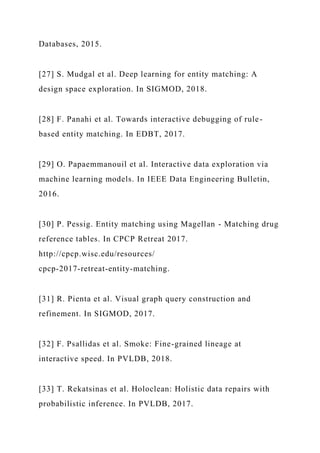 Databases, 2015.
[27] S. Mudgal et al. Deep learning for entity matching: A
design space exploration. In SIGMOD, 2018.
[28] F. Panahi et al. Towards interactive debugging of rule-
based entity matching. In EDBT, 2017.
[29] O. Papaemmanouil et al. Interactive data exploration via
machine learning models. In IEEE Data Engineering Bulletin,
2016.
[30] P. Pessig. Entity matching using Magellan - Matching drug
reference tables. In CPCP Retreat 2017.
http://cpcp.wisc.edu/resources/
cpcp-2017-retreat-entity-matching.
[31] R. Pienta et al. Visual graph query construction and
refinement. In SIGMOD, 2017.
[32] F. Psallidas et al. Smoke: Fine-grained lineage at
interactive speed. In PVLDB, 2018.
[33] T. Rekatsinas et al. Holoclean: Holistic data repairs with
probabilistic inference. In PVLDB, 2017.
 