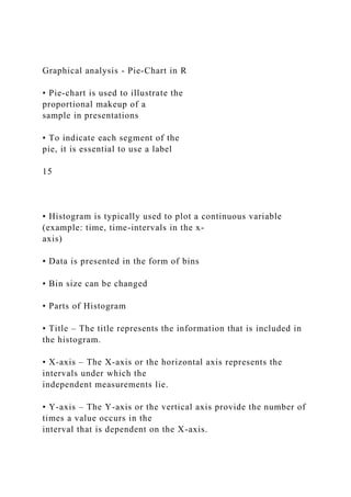 Graphical analysis - Pie-Chart in R
• Pie-chart is used to illustrate the
proportional makeup of a
sample in presentations
• To indicate each segment of the
pie, it is essential to use a label
15
• Histogram is typically used to plot a continuous variable
(example: time, time-intervals in the x-
axis)
• Data is presented in the form of bins
• Bin size can be changed
• Parts of Histogram
• Title – The title represents the information that is included in
the histogram.
• X-axis – The X-axis or the horizontal axis represents the
intervals under which the
independent measurements lie.
• Y-axis – The Y-axis or the vertical axis provide the number of
times a value occurs in the
interval that is dependent on the X-axis.
 